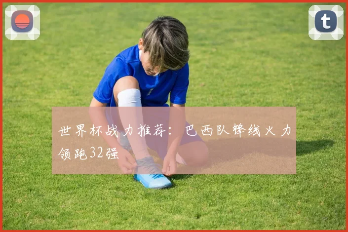 世界杯战力推荐:巴西队锋线火力领跑32强