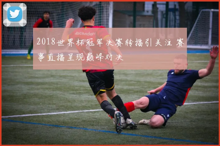 2018世界杯冠军决赛转播引关注 赛事直播呈现巅峰对决
