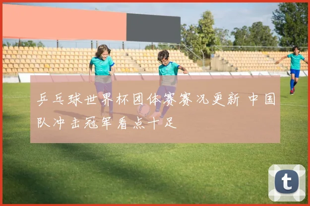 乒乓球世界杯团体赛赛况更新 中国队冲击冠军看点十足
