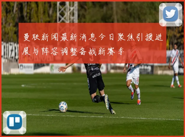 曼联新闻最新消息今日聚焦引援进展与阵容调整备战新赛季