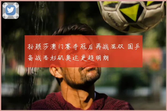 孙颖莎澳门赛夺冠后再战混双 国乒备战洛杉矶奥运更趋明朗