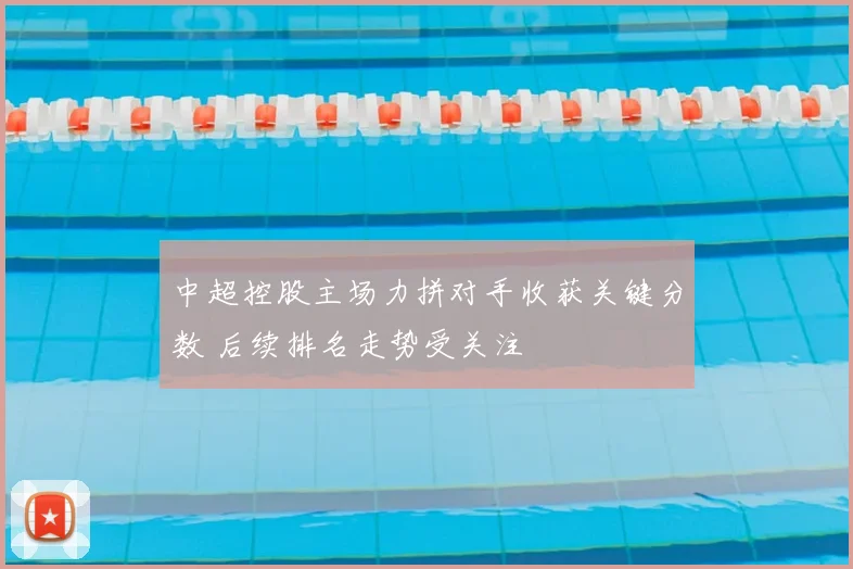 中超控股主场力拼对手收获关键分数 后续排名走势受关注