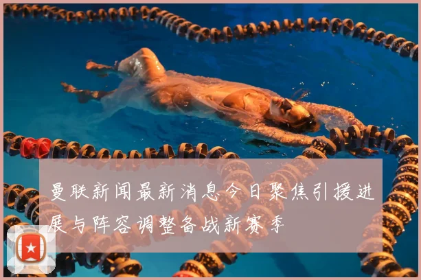 曼联新闻最新消息今日聚焦引援进展与阵容调整备战新赛季