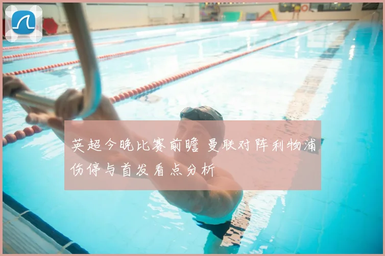 英超今晚比赛前瞻 曼联对阵利物浦伤停与首发看点分析