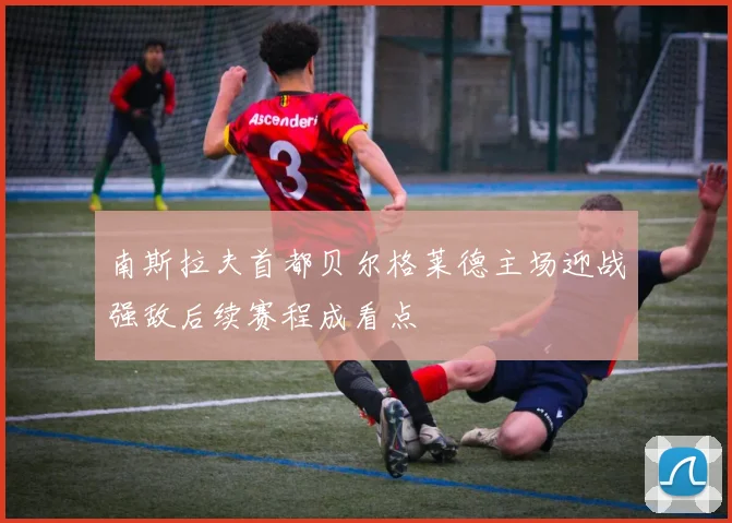 南斯拉夫首都贝尔格莱德主场迎战强敌后续赛程成看点