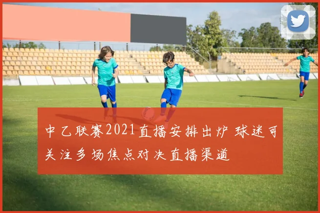 中乙联赛2021直播安排出炉 球迷可关注多场焦点对决直播渠道