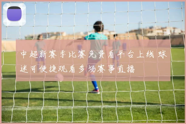 中超新赛季比赛免费看平台上线 球迷可便捷观看多场赛事直播