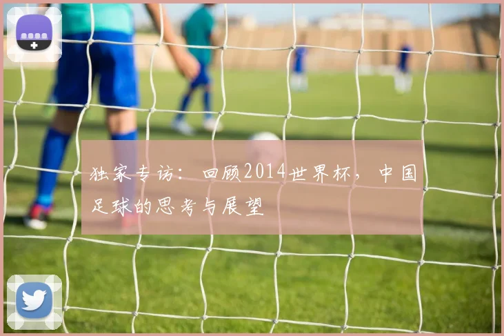独家专访：回顾2014世界杯，中国足球的思考与展望