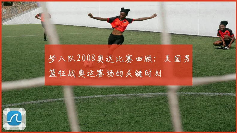 梦八队2008奥运比赛回顾：美国男篮征战奥运赛场的关键时刻